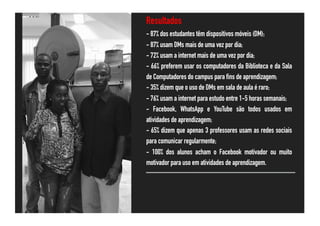 Resultados
- 87% dos estudantes têm dispositivos móveis (DM);
- 87% usam DMs mais de uma vez por dia;
- 72% usam a internet mais de uma vez por dia;
- 66% preferem usar os computadores da Biblioteca e da Sala
de Computadores do campus para fins de aprendizagem;
- 35% dizem que o uso de DMs em sala de aula é raro;
- 76% usam a internet para estudo entre 1-5 horas semanais;
- Facebook, WhatsApp e YouTube são todos usados em
atividades de aprendizagem;
- 65% dizem que apenas 3 professores usam as redes sociais
para comunicar regularmente;
- 100% dos alunos acham o Facebook motivador ou muito
motivador para uso em atividades de aprendizagem.
 