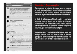 Conclusões e Recomendações
Reconhecemos as limitações do estudo, com um pequeno
grupo de alunos, e indicamos como primeira recomendação a
necessidade de mais estudos e pesquisas mais diversificadas
nessa área, especificamente no contexto educacional africano.
A atitude de todos os alunos foi muito positiva e a motivação
resultante melhorou. Mostra que as instituições precisam
adotar modelos mais inovadores e trazê-los para o campo da
educação para atender às expectativas das novas gerações de
estudantes, que "cresceram num mundo digital".
Este estudo sugere a necessidade de investigação futura, por
exemplo, recolher dados para reflexão sobre as questões
pedagógicas levantadas pelos professores relativamente ao uso
de redes sociais para atividades de ensino e aprendizagem.
 