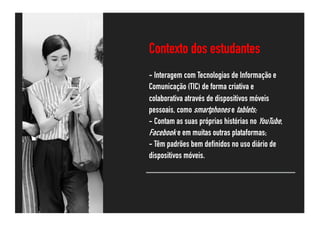 Contexto dos estudantes
- Interagem com Tecnologias de Informação e
Comunicação (TIC) de forma criativa e
colaborativa através de dispositivos móveis
pessoais, como smartphones e tablets;
- Contam as suas próprias histórias no YouTube,
Facebook e em muitas outras plataformas;
- Têm padrões bem definidos no uso diário de
dispositivos móveis.
@rawpixel.com
 