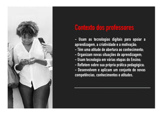 @rawpixel.com
Contexto dos professores
- Usam as tecnologias digitais para apoiar a
aprendizagem, a criatividade e a motivação;
- Têm uma atitude de abertura ao conhecimento;
- Organizam novas situações de aprendizagem;
- Usam tecnologia em várias etapas do Ensino;
- Refletem sobre sua própria prática pedagógica;
- Desenvolvem e aplicam um conjunto de novas
competências, conhecimentos e atitudes.
 