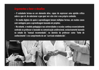 Argumentos a favor e desafios
- O estudante tornou-se um elemento ativo, capaz de expressar uma opinião crítica
sobre o que vê, de selecionar o que quer ver e de criar o seu próprio conteúdo;
- Os media digitais de apoio à aprendizagem tomam múltiplas formas, em muitos casos
com vantagens para a aprendizagem baseada em projetos;
- No entanto, o modelo pedagógico nas universidades e escolas continua essencialmente
centrado no professor e baseado na comunicação unidirecional, exclusivamente baseada
no estudo do "manual recomendado", no domínio do professor como "fonte de
conhecimento" e no cumprimento de um "currículo estabelecido".
 