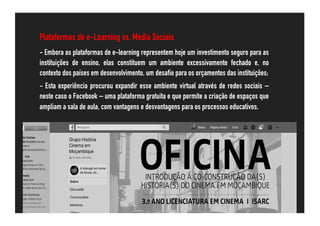 Plataformas de e-Learning vs. Media Sociais
- Embora as plataformas de e-learning representem hoje um investimento seguro para as
instituições de ensino, elas constituem um ambiente excessivamente fechado e, no
contexto dos países em desenvolvimento, um desafio para os orçamentos das instituições;
- Esta experiência procurou expandir esse ambiente virtual através de redes sociais –
neste caso o Facebook – uma plataforma gratuita e que permite a criação de espaços que
ampliam a sala de aula, com vantagens e desvantagens para os processos educativos.
 