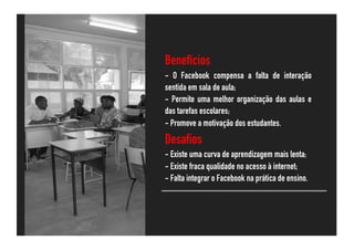 Benefícios
- O Facebook compensa a falta de interação
sentida em sala de aula;
- Permite uma melhor organização das aulas e
das tarefas escolares;
- Promove a motivação dos estudantes.
Desafios
- Existe uma curva de aprendizagem mais lenta;
- Existe fraca qualidade no acesso à internet;
- Falta integrar o Facebook na prática de ensino.
 