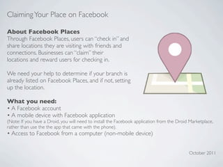 Claiming Your Place on Facebook

About Facebook Places
Through Facebook Places, users can “check in” and
share locations they are visiting with friends and
connections. Businesses can “claim” their
locations and reward users for checking in.

We need your help to determine if your branch is
already listed on Facebook Places, and if not, setting
up the location.

What you need:
• A Facebook account
• A mobile device with Facebook application
(Note: If you have a Droid, you will need to install the Facebook application from the Droid Marketplace,
rather than use the the app that came with the phone).
• Access to Facebook from a computer (non-mobile device)


                                                                                            October 2011
 