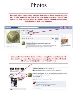 Photos
Facebook allows you to easily save and share photos. To get started, click on
the “Profile” tab at the top right of the page. You will see your “Photos” tab
next to the Wall and Info tabs. Click on the “Photos” tab to start uploading
digital pictures from your computer.
Once you have created an album and have some photos uploaded, you will
then be able to access them from a second entry point down the left-hand
side of your profile (under your “Friends” box).
 