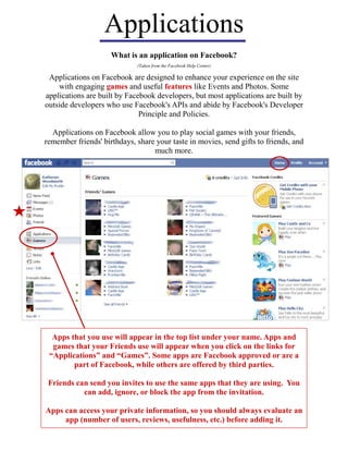 Applications
(Taken from the Facebook Help Center)
What is an application on Facebook?
Applications on Facebook are designed to enhance your experience on the site
with engaging games and useful features like Events and Photos. Some
applications are built by Facebook developers, but most applications are built by
outside developers who use Facebook's APIs and abide by Facebook's Developer
Principle and Policies.
Applications on Facebook allow you to play social games with your friends,
remember friends' birthdays, share your taste in movies, send gifts to friends, and
much more.
Apps that you use will appear in the top list under your name. Apps and
games that your Friends use will appear when you click on the links for
“Applications” and “Games”. Some apps are Facebook approved or are a
part of Facebook, while others are offered by third parties.
Friends can send you invites to use the same apps that they are using. You
can add, ignore, or block the app from the invitation.
Apps can access your private information, so you should always evaluate an
app (number of users, reviews, usefulness, etc.) before adding it.
 