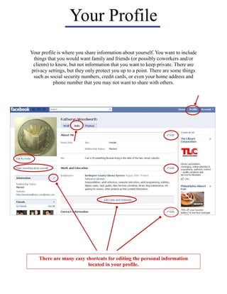 Your Profile
Your profile is where you share information about yourself. You want to include
things that you would want family and friends (or possibly coworkers and/or
clients) to know, but not information that you want to keep private. There are
privacy settings, but they only protect you up to a point. There are some things
such as social security numbers, credit cards, or even your home address and
phone number that you may not want to share with others.
There are many easy shortcuts for editing the personal information
located in your profile.
 