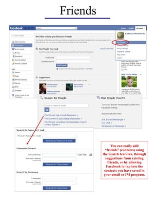 Friends
You can easily add
“friends” (contacts) using
the Search features, through
suggestions from existing
friends, or by allowing
Facebook to tap into the
contacts you have saved in
your email or IM program.
 
