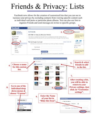 Friends & Privacy: Lists
1.
2.
3.
Facebook now allows for the creation of customized lists that you can use to
increase your privacy by excluding contacts from viewing specific content such
as individual wall posts or particular photo albums. You can also use lists to
organize Friends and send messages & invites to specific groups.
6.
7.
After creating a list,
you will be able to
return to your
Privacy settings. Just
click on “Customize
settings”.
4. Choose a name
for this custom
list.
5. Search & select
friends to add
to the list.
8.
Go to one of the
individual drop
down menus &
choose “Custom”.
9. Enter the Name
of your list in
“Hide this from”.
 