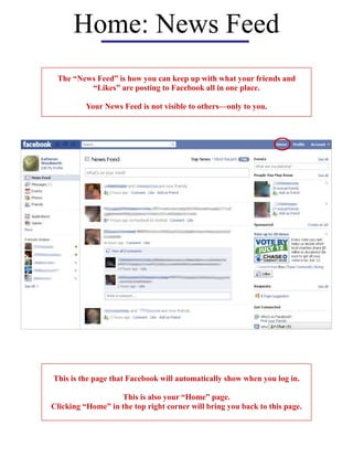 Home: News Feed
The “News Feed” is how you can keep up with what your friends and
“Likes” are posting to Facebook all in one place.
Your News Feed is not visible to others—only to you.
This is the page that Facebook will automatically show when you log in.
This is also your “Home” page.
Clicking “Home” in the top right corner will bring you back to this page.
 