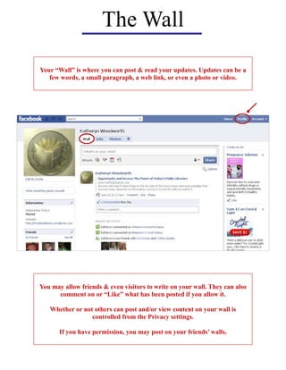 The Wall
Your “Wall” is where you can post & read your updates. Updates can be a
few words, a small paragraph, a web link, or even a photo or video.
You may allow friends & even visitors to write on your wall. They can also
comment on or “Like” what has been posted if you allow it.
Whether or not others can post and/or view content on your wall is
controlled from the Privacy settings.
If you have permission, you may post on your friends’ walls.
 