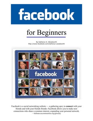for Beginners
Facebook is a social networking website — a gathering spot, to connect with your
friends and with your friends friends. Facebook allows you to make new
connections who share a common interest, expanding your personal network.
—hallman.nccommunities.org/glossary
By Katheryn A. Woodworth
http://www.facebook.com/katheryn.woodworth
 
