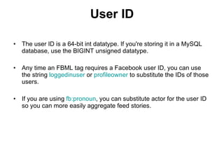 User ID The user ID is a 64-bit int datatype. If you're storing it in a MySQL database, use the BIGINT unsigned datatype.  Any time an FBML tag requires a Facebook user ID, you can use the string  loggedinuser  or  profileowner  to substitute the IDs of those users.  If you are using  fb:pronoun , you can substitute actor for the user ID so you can more easily aggregate feed stories.  
