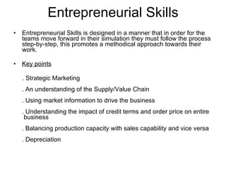 Entrepreneurial Skills Entrepreneurial Skills is designed in a manner that in order for the teams move forward in their simulation they must follow the process step-by-step, this promotes a methodical approach towards their work. Key points . Strategic Marketing . An understanding of the Supply/Value Chain . Using market information to drive the business . Understanding the impact of credit terms and order price on entire  business . Balancing production capacity with sales capability and vice versa . Depreciation 
