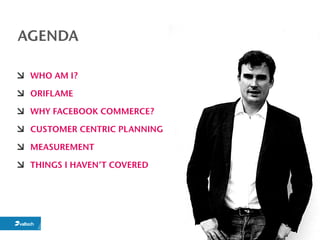 AGENDA

 WHO AM I?

 ORIFLAME

 WHY FACEBOOK COMMERCE?

 CUSTOMER CENTRIC PLANNING

 MEASUREMENT

 THINGS I HAVEN’T COVERED
 