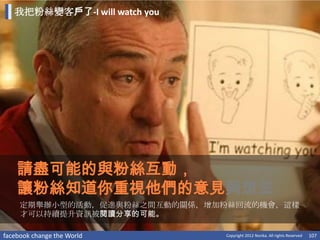 我把粉絲變客戶了-I will watch you




    請盡可能的與粉絲互動，
    讓粉絲知道你重視他們的意見與想法
     定期舉辦小型的活動，促進與粉絲之間互動的關係，增加粉絲回流的機會，這樣
     才可以持續提升資訊被閱讀分享的可能。

facebook change the World      Copyright 2012 Norika. All rights Reserved   107
 