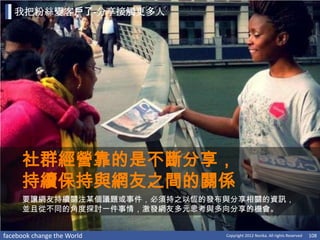 我把粉絲變客戶了-分享接觸更多人




     社群經營靠的是不斷分享，
     持續保持與網友之間的關係
     要讓網友持續關注某個議題或事件，必須持之以恆的發布與分享相關的資訊，
     並且從不同的角度探討一件事情，激發網友多元思考與多向分享的機會。


facebook change the World     Copyright 2012 Norika. All rights Reserved   108
 