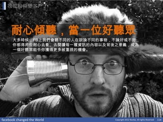 我把粉絲變客戶了




     耐心傾聽，當一位好聽眾
      大多時候，FB上我們會聽不同的人在談論不同的事物，不論好或不好，
      你都得用些耐心去看、去閱讀每一種資訊的內容以及背後之意義，成為
      一個好聽眾能令你獲得更多被重視的機會。




facebook changed the World     Copyright 2012 Norika. All rights Reserved   114
 