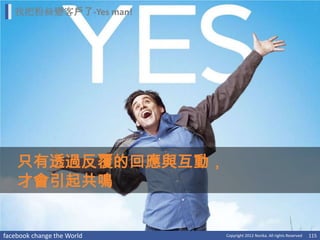 我把粉絲變客戶了-Yes man!




    只有透過反覆的回應與互動，
    才會引起共鳴


facebook change the World   Copyright 2012 Norika. All rights Reserved   115
 