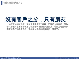 我把粉絲變客戶了




     沒有客戶之分，只有朋友
       一如所有的銷售大師、策略規畫專家再三提醒，不要把人當客戶，因為
       那只會讓你想推銷些什麼，假設他們都純粹只是朋友，在朋友間就只存
       在著因為你我都值得的一種互動，自然而然會形成一種循環。




facebook changed the World     Copyright 2012 Norika. All rights Reserved   118
 