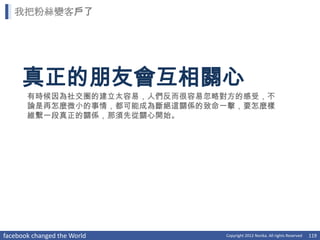 我把粉絲變客戶了




     真正的朋友會互相關心
       有時候因為社交圈的建立太容易，人們反而很容易忽略對方的感受，不
       論是再怎麼微小的事情，都可能成為斷絕這關係的致命一擊，要怎麼樣
       維繫一段真正的關係，那須先從關心開始。




facebook changed the World     Copyright 2012 Norika. All rights Reserved   119
 