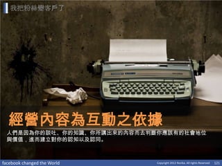 我把粉絲變客戶了




  經營內容為互動之依據
 人們是因為你的談吐、你的知識、你所講出來的內容而去判斷你應該有的社會地位
 與價值，進而建立對你的認知以及認同。



facebook changed the World   Copyright 2012 Norika. All rights Reserved   121
 