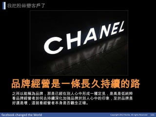 我把粉絲變客戶了




     品牌經營是一條長久持續的路
      之所以能稱為品牌，那是已經在別人心中形成一種定見，是高是低純粹
      看品牌經營者如何去持續深化加強品牌於別人心中的印象，至於品牌是
      好還是壞，這就看經營者本身是否觀念正確。

facebook changed the World     Copyright 2012 Norika. All rights Reserved   131
 