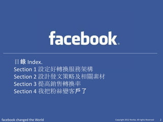 目錄 Index.
       Section 1 設定好轉換服務架構
       Section 2 設計發文策略及相關素材
       Section 3 提高銷售轉換率
       Section 4 我把粉絲變客戶了



facebook changed the World     Copyright 2012 Norika. All rights Reserved   2
 