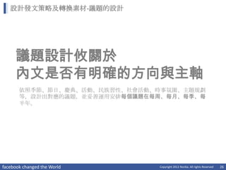 設計發文策略及轉換素材-議題的設計




     議題設計攸關於
     內文是否有明確的方向與主軸
       依照季節、節日、慶典、活動、民族習性、社會活動、時事氛圍、主題規劃
       等，設計出對應的議題，並妥善運用安排每個議題在每周、每月、每季、每
       半年。




facebook changed the World     Copyright 2012 Norika. All rights Reserved   26
 