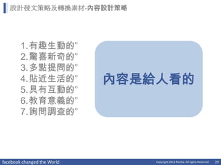 設計發文策略及轉換素材-內容設計策略




        1.有趣生動的”
        2.驚喜新奇的”
        3.多點提問的”
        4.貼近生活的”             內容是給人看的
        5.具有互動的”
        6.教育意義的”
        7.詢問調查的”




facebook changed the World       Copyright 2012 Norika. All rights Reserved   29
 