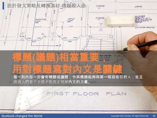 設計發文策略及轉換素材-標題殺人法




      標題(議題)相當重要，
      用對標題寫對內文是關鍵
       每一則內容一定會有標題或議題，令其標題能夠再第一眼就吸引到人，並且
       誘惑人們看下去那才能真正發揮內文的力量。




facebook changed the World     Copyright 2012 Norika. All rights Reserved   30
 