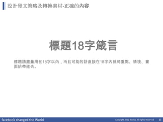 設計發文策略及轉換素材-正確的內容




                             標題18字箴言
       標題請盡量用在18字以內，而且可能的話直接在18字內就將重點、情境、畫
       面給帶進去。




facebook changed the World         Copyright 2012 Norika. All rights Reserved   33
 