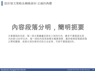 設計發文策略及轉換素材-正確的內容




           內容段落分明，簡明扼要
       文章類型的內容，每一段文案盡量安排在三到四行內，最多不要超過五段，
       大約是1200字以內，每一段的內容其敘事主軸要清楚，最好能夠段落跟段落
       之間有關連，或是以項目條列式的方法呈現，可卻不要超過5列。




facebook changed the World       Copyright 2012 Norika. All rights Reserved   34
 