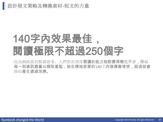 設計發文策略及轉換素材-短文的力量




      140字內效果最佳，
      閱讀極限不超過250個字
       因為網路資訊繁雜眾多，人們對於深度閱讀的能力相對變得簡化不少，所以
       每一則資訊盡量以擷取重點，能在精短扼要的140字內發揮最理想，超過就會
       開始產生遞減效應。




facebook changed the World      Copyright 2012 Norika. All rights Reserved   35
 
