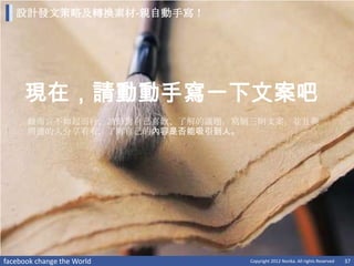 設計發文策略及轉換素材-親自動手寫！




     現在，請動動手寫一下文案吧
      做而言不如起而行，請針對自己喜歡、了解的議題，寫個三則文案，並且與
      周遭的人分享看看，了解自己的內容是否能吸引到人。




facebook change the World      Copyright 2012 Norika. All rights Reserved   37
 
