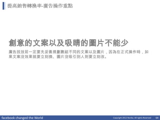 提高銷售轉換率-廣告操作重點




    創意的文案以及吸睛的圖片不能少
    廣告投放前一定要先妥善規劃數組不同的文案以及圖片，因為在正式操作時，如
    果文案沒效果就要立刻換、圖片沒吸引到人則要立刻改。




facebook changed the World    Copyright 2012 Norika. All rights Reserved   64
 