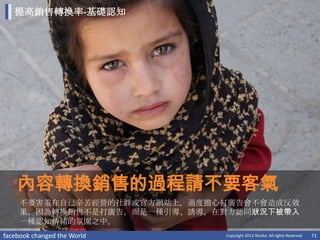 提高銷售轉換率-基礎認知




    內容轉換銷售的過程請不要客氣
     不要害羞在自己辛苦經營的社群或官方網站上，過度擔心打廣告會不會造成反效
     果，因為轉換銷售不是打廣告，而是一種引導、誘導，在對方認同狀況下被帶入
     一種認知情緒的氛圍之中。
facebook changed the World    Copyright 2012 Norika. All rights Reserved   71
 