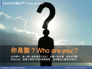 我把粉絲變客戶了-Who are you?




          你是誰？Who are you？
          在社群中，每一個人都有著自己的ID，具體一點來講，這就是所謂
          的Identify，每個人都有不同的辨識基礎，如何讓自己看起來特別？


facebook changed the World           Copyright 2012 Norika. All rights Reserved   92
 
