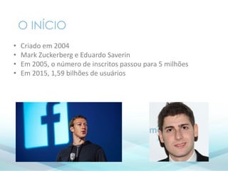 O INÍCIO
• Criado em 2004
• Mark Zuckerberg e Eduardo Saverin
• Em 2005, o número de inscritos passou para 5 milhões
• Em 2015, 1,59 bilhões de usuários
 