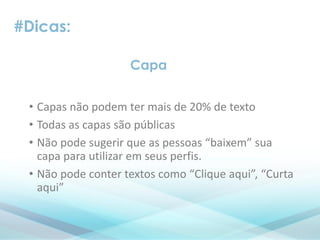 #Dicas:
• Capas não podem ter mais de 20% de texto
• Todas as capas são públicas
• Não pode sugerir que as pessoas “baixem” sua
capa para utilizar em seus perfis.
• Não pode conter textos como “Clique aqui”, “Curta
aqui”
Capa
 