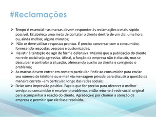 #Reclamações
 Tempo é essencial –as marcas devem responder às reclamações o mais rápido
possível. Estabeleça uma meta de contatar o cliente dentro de um dia, uma hora
ou, ainda melhor, alguns minutos;
 Não se deve utilizar respostas prontas. É preciso conversar com o consumidor,
fornecendo respostas pessoais e customizadas;
 Resistir à tentação de agir de forma defensiva. Mesmo que a publicação do cliente
no rede social seja agressiva. Afinal, a função da empresa não é discutir, mas se
desculpar e controlar a situação, oferecendo auxílio ao cliente e corrigindo o
problema;
 As marcas devem entrar em contato particular. Pedir ao consumidor para enviar
seu número de telefone ou e-mail via mensagem privada para discutir a questão da
maneira correta –em particular, longe das redes sociais;
 Deixe uma impressão positiva. Faça o que for preciso para oferecer o melhor
serviço ao consumidor e resolver o problema, então retorne à rede social original
para acompanhar a reação do cliente. Agradeça-o por chamar a atenção da
empresa e permitir que ele fosse resolvido.
 