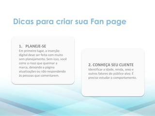 Dicas para criar sua Fan page
1. PLANEJE-SE
Em primeiro lugar, a inserção
digital deve ser feita com muito
sem planejamento. Sem isso, você
corre o risco que queimar a
marca, deixando a página
atualizações ou não respondendo
às pessoas que comentarem.
2. CONHEÇA SEU CLIENTE
Identificar a idade, renda, sexo e
outros fatores do público-alvo. É
preciso estudar o comportamento.
 
