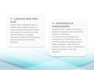 4 – COMUNIQUE-SE
CORRETAMENTE
Imagens, fotos e vídeos são ótimos
para atrair atenção, bem como textos
criativos e relevantes.
“Os costumes são moldados de
acordo com as melhorias e com as
transformações tecnológicas que as
redes empregam. Hoje é comum
encontrar vídeos curtos no facebook e
textos mais longos no IG, por
exemplo.”
3- A MELHOR REDE PARA
VOCÊ
Vender areia no deserto não é a
melhor ideia. Publicar textos em
redes que priorizam fotos também
não. Acertar na escolha da mídia
social é vital para a fanpage
sobreviver. Cada rede social alcança
pessoas diferentes de formas
distintas.
 