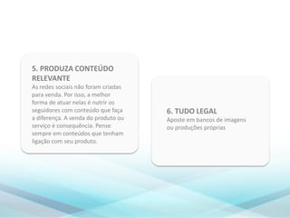 6. TUDO LEGAL
Aposte em bancos de imagens
ou produções próprias
5. PRODUZA CONTEÚDO
RELEVANTE
As redes sociais não foram criadas
para venda. Por isso, a melhor
forma de atuar nelas é nutrir os
seguidores com conteúdo que faça
a diferença. A venda do produto ou
serviço é consequência. Pense
sempre em conteúdos que tenham
ligação com seu produto.
 