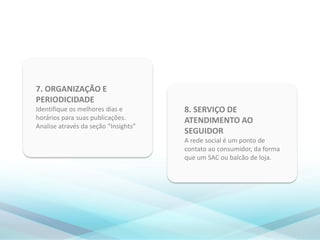 8. SERVIÇO DE
ATENDIMENTO AO
SEGUIDOR
A rede social é um ponto de
contato ao consumidor, da forma
que um SAC ou balcão de loja.
7. ORGANIZAÇÃO E
PERIODICIDADE
Identifique os melhores dias e
horários para suas publicações.
Analise através da seção “Insights”
 
