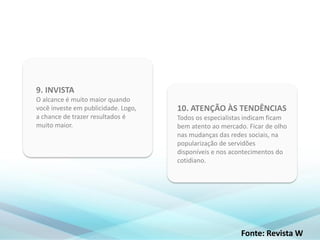 10. ATENÇÃO ÀS TENDÊNCIAS
Todos os especialistas indicam ficam
bem atento ao mercado. Ficar de olho
nas mudanças das redes sociais, na
popularização de servidões
disponíveis e nos acontecimentos do
cotidiano.
9. INVISTA
O alcance é muito maior quando
você investe em publicidade. Logo,
a chance de trazer resultados é
muito maior.
Fonte: Revista W
 