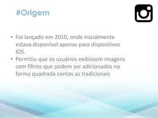 • Foi lançado em 2010, onde inicialmente
estava disponível apenas para dispositivos
IOS.
• Permitiu que os usuários exibissem imagens
com filtros que podem ser adicionados na
forma quadrada contas as tradicionais
#Origem
 
