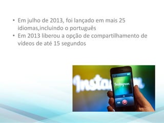 • Em julho de 2013, foi lançado em mais 25
idiomas,incluindo o português
• Em 2013 liberou a opção de compartilhamento de
vídeos de até 15 segundos
 