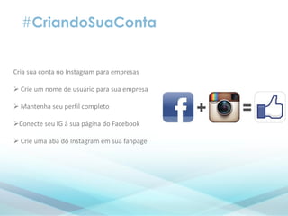#CriandoSuaConta
Cria sua conta no Instagram para empresas
 Crie um nome de usuário para sua empresa
 Mantenha seu perfil completo
Conecte seu IG à sua página do Facebook
 Crie uma aba do Instagram em sua fanpage
 