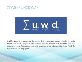 COMO FUNCIONA?
O Edge Rank é o algoritmo do facebook. É um critério para avaliação de tudo
que é postado na página e seu impacto sobre a audiência. É baseado nele por
exemplo, que o Facebook determina o que deve ou não ser exibido no Feed de
Notícias dos fãs da página.
 